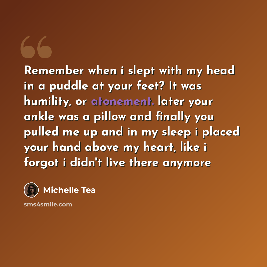 “Remember when i slept with my head in a puddle at your feet? It was humility, or atonement. later your ankle was a pillow and finally you pulled me up and in my sleep i placed your hand above my heart, like i forgot i didn't live there anymore” quote by Michelle Tea
