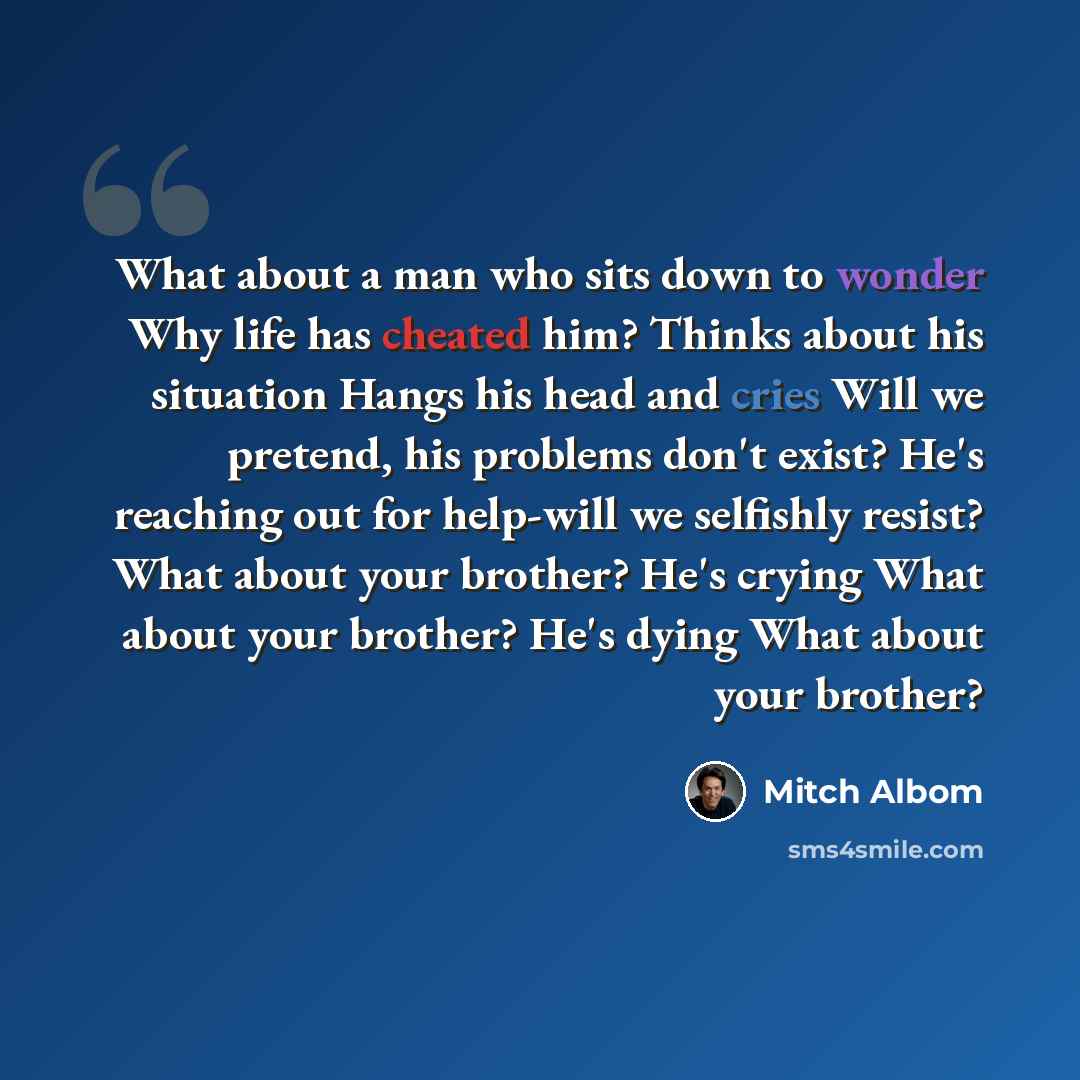 “What about a man who sits down to wonder Why life has cheated him? Thinks about his situation Hangs his head and cries Will we pretend, his problems don't exist? He's reaching out for help-will we selfishly resist? What about your brother? He's crying What about your brother? He's dying What about…” quote by Mitch Albom