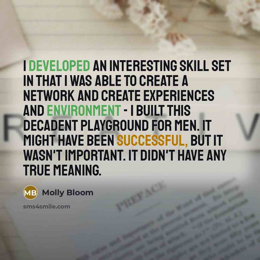 “I developed an interesting skill set in that I was able to create a network and create experiences and environment - I built this decadent playground for men. It might have been successful, but it wasn't important. It didn't have any true meaning.” quote by Molly Bloom