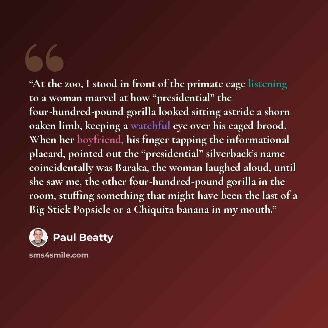 “At the zoo, I stood in front of the primate cage listening to a woman marvel at how “presidential” the four-hundred-pound gorilla looked sitting astride a shorn oaken limb, keeping a watchful eye over his caged brood. When her boyfriend, his finger tapping the informational placard, pointed out…” quote by Paul Beatty