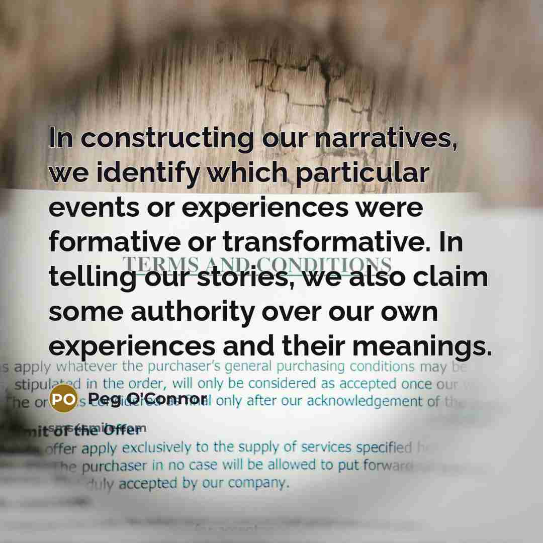“In constructing our narratives, we identify which particular events or experiences were formative or transformative. In telling our stories, we also claim some authority over our own experiences and their meanings.” quote by Peg O'Connor