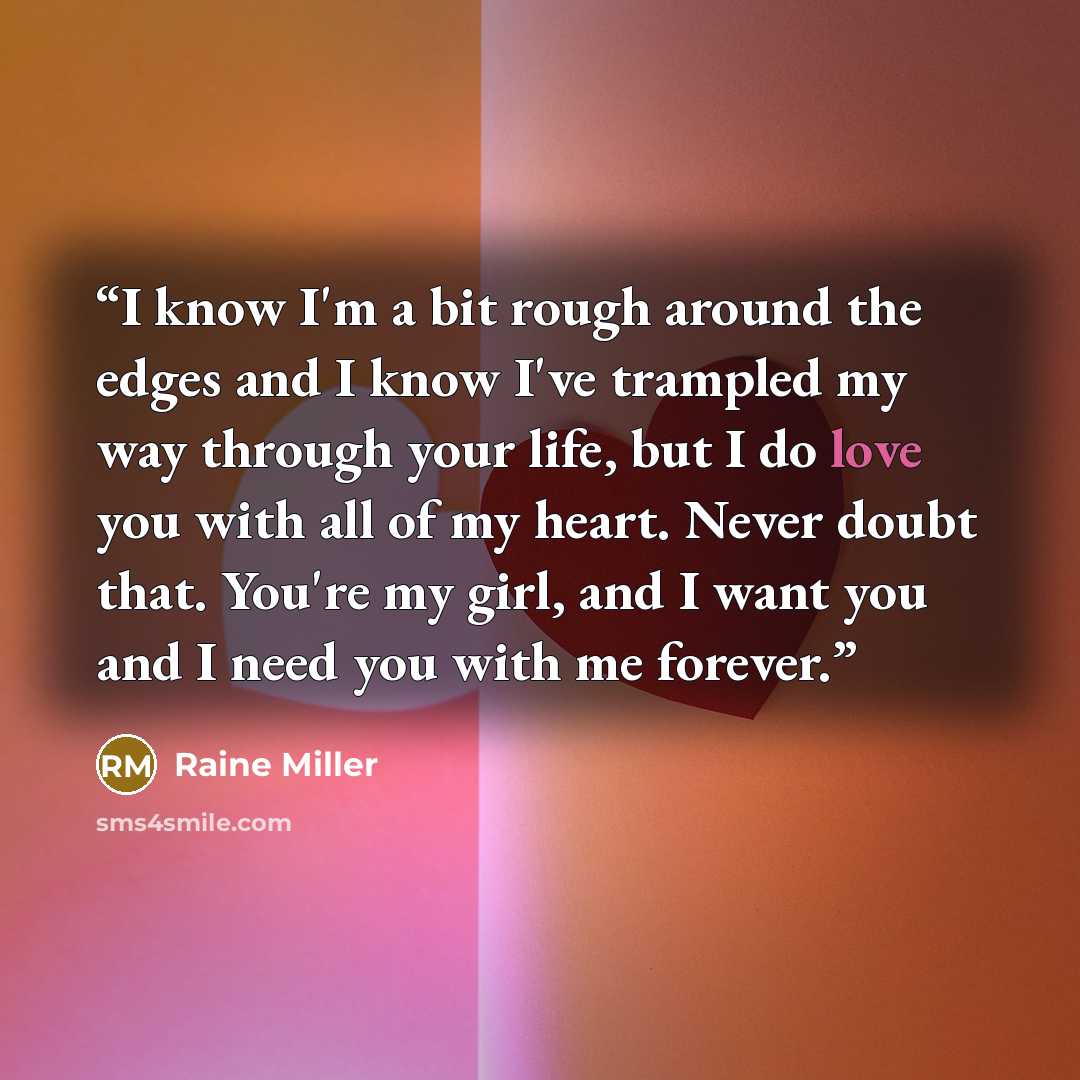“I know I'm a bit rough around the edges and I know I've trampled my way through your life, but I do love you with all of my heart. Never doubt that. You're my girl, and I want you and I need you with me forever.” quote by Raine Miller