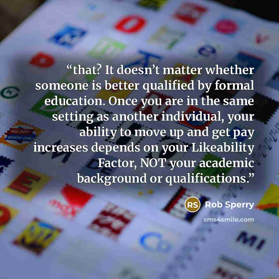 “that? It doesn’t matter whether someone is better qualified by formal education. Once you are in the same setting as another individual, your ability to move up and get pay increases depends on your Likeability Factor, NOT your academic background or qualifications.” quote by Rob Sperry