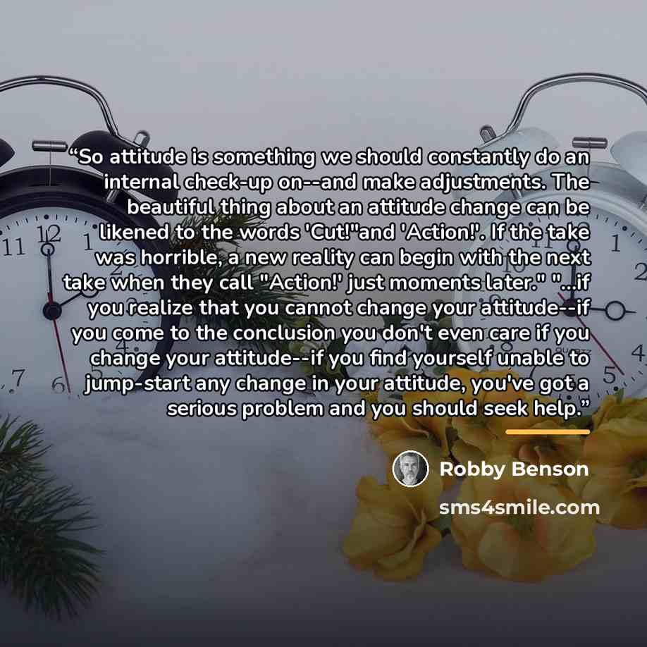 “So attitude is something we should constantly do an internal check-up on--and make adjustments. The beautiful thing about an attitude change can be likened to the words 'Cut!"and 'Action!'. If the take was horrible, a new reality can begin with the next take when they call "Action!' just moments…” quote by Robby Benson