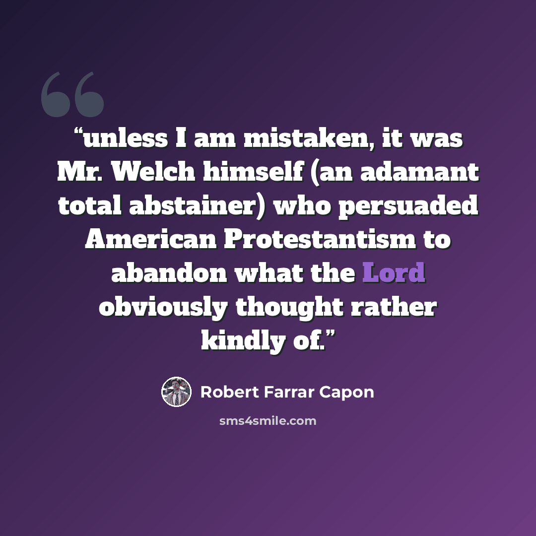 “unless I am mistaken, it was Mr. Welch himself (an adamant total abstainer) who persuaded American Protestantism to abandon what the Lord obviously thought rather kindly of.” quote by Robert Farrar Capon
