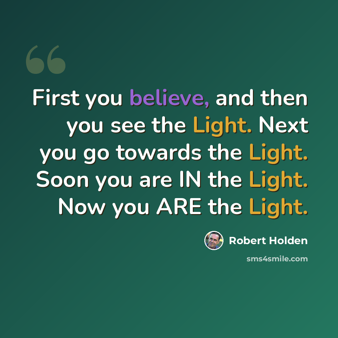 “First you believe, and then you see the Light. Next you go towards the Light. Soon you are IN the Light. Now you ARE the Light.” quote by Robert Holden