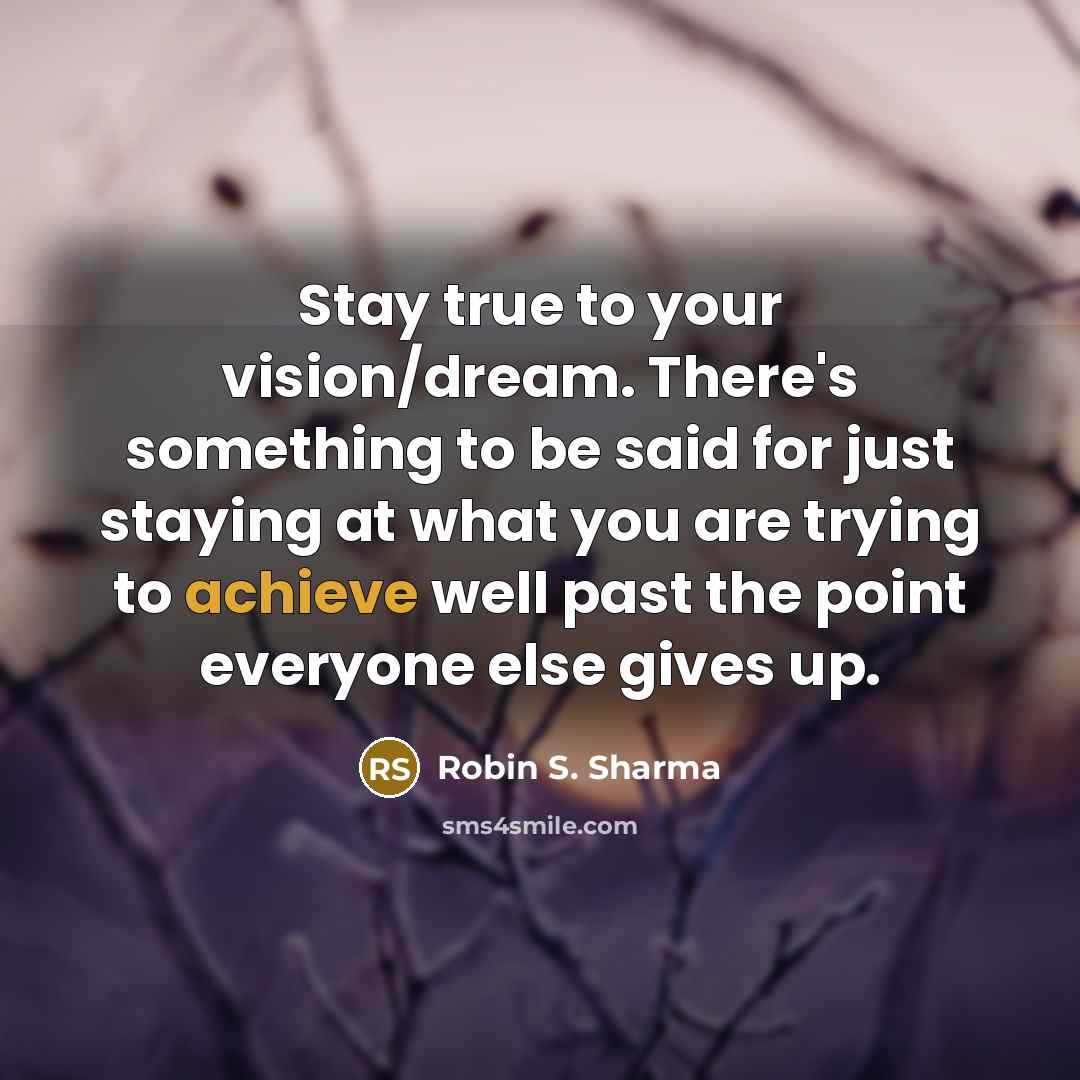 “Stay true to your vision/dream. There's something to be said for just staying at what you are trying to achieve well past the point everyone else gives up.” quote by Robin S. Sharma