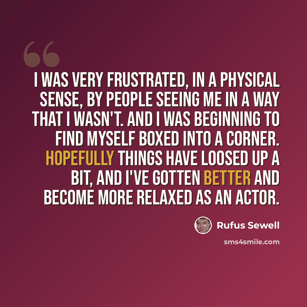 “I was very frustrated, in a physical sense, by people seeing me in a way that I wasn't. And I was beginning to find myself boxed into a corner. Hopefully things have loosed up a bit, and I've gotten better and become more relaxed as an actor.” quote by Rufus Sewell