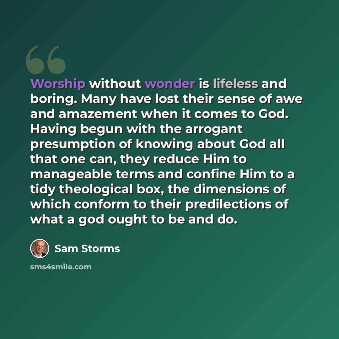 “Worship without wonder is lifeless and boring. Many have lost their sense of awe and amazement when it comes to God. Having begun with the arrogant presumption of knowing about God all that one can, they reduce Him to manageable terms and confine Him to a tidy theological box, the dimensions of…” quote by Sam Storms