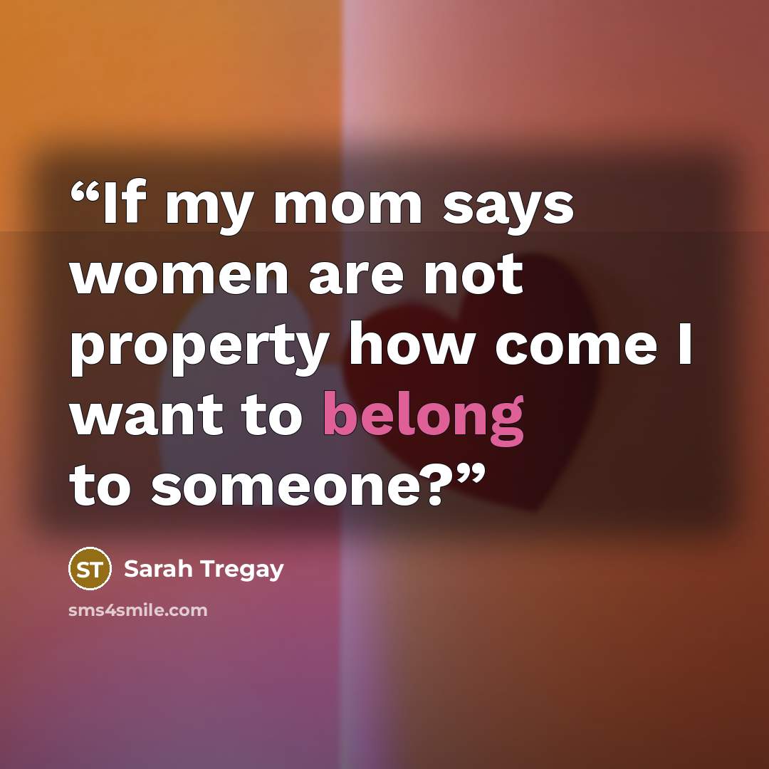 “If my mom says women are not property how come I want to belong to someone?” quote by Sarah Tregay