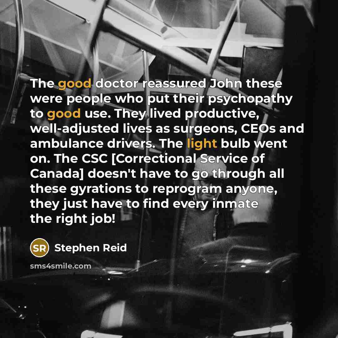 “The good doctor reassured John these were people who put their psychopathy to good use. They lived productive, well-adjusted lives as surgeons, CEOs and ambulance drivers. The light bulb went on. The CSC [Correctional Service of Canada] doesn't have to go through all these gyrations to reprogram…” quote by Stephen Reid