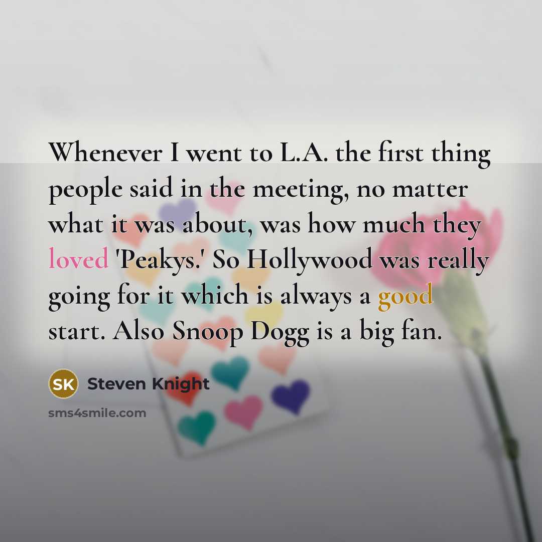 “Whenever I went to L.A. the first thing people said in the meeting, no matter what it was about, was how much they loved 'Peakys.' So Hollywood was really going for it which is always a good start. Also Snoop Dogg is a big fan.” quote by Steven Knight
