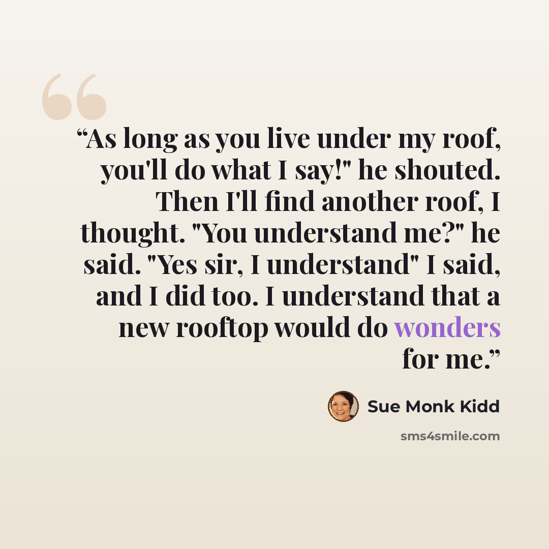 “As long as you live under my roof, you'll do what I say!" he shouted. Then I'll find another roof, I thought. "You understand me?" he said. "Yes sir, I understand" I said, and I did too. I understand that a new rooftop would do wonders for me.” quote by Sue Monk Kidd