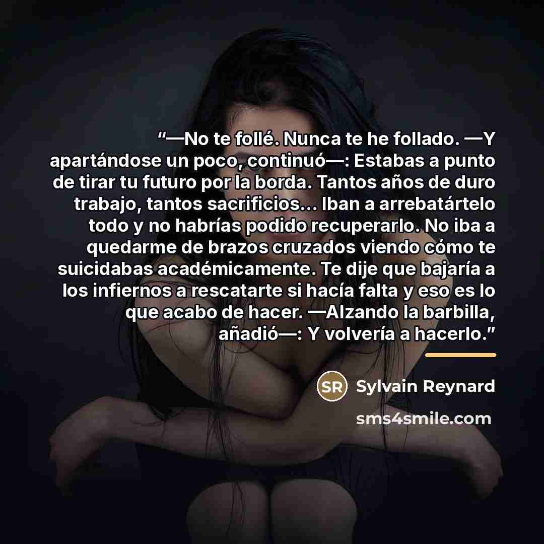 “—No te follé. Nunca te he follado. —Y apartándose un poco, continuó—: Estabas a punto de tirar tu futuro por la borda. Tantos años de duro trabajo, tantos sacrificios... Iban a arrebatártelo todo y no habrías podido recuperarlo. No iba a quedarme de brazos cruzados viendo cómo te suicidabas…” quote by Sylvain Reynard