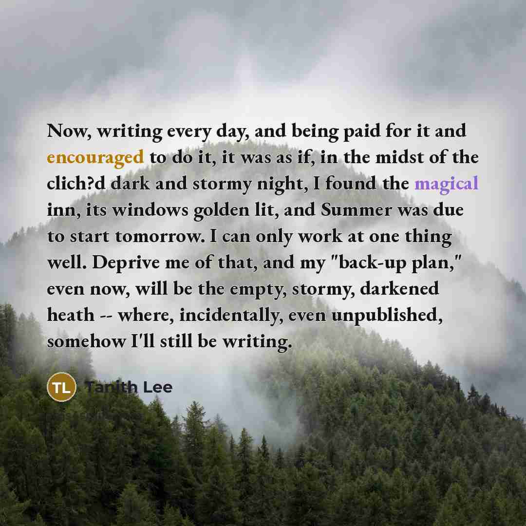 “Now, writing every day, and being paid for it and encouraged to do it, it was as if, in the midst of the clich?d dark and stormy night, I found the magical inn, its windows golden lit, and Summer was due to start tomorrow. I can only work at one thing well. Deprive me of that, and my "back-up…” quote by Tanith Lee