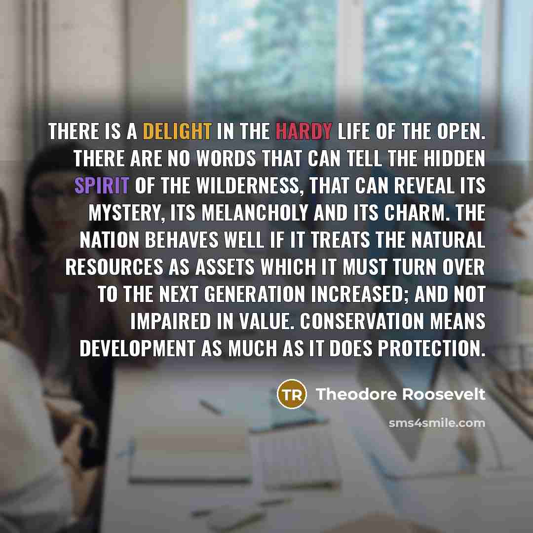 “There is a delight in the hardy life of the open. There are no words that can tell the hidden spirit of the wilderness, that can reveal its mystery, its melancholy and its charm. The nation behaves well if it treats the natural resources as assets which it must turn over to the next generation…” quote by Theodore Roosevelt