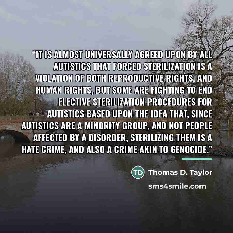 “It is almost universally agreed upon by all autistics that forced sterilization is a violation of both reproductive rights, and human rights, but some are fighting to end elective sterilization procedures for autistics based upon the idea that, since autistics are a minority group, and not people…” quote by Thomas D. Taylor