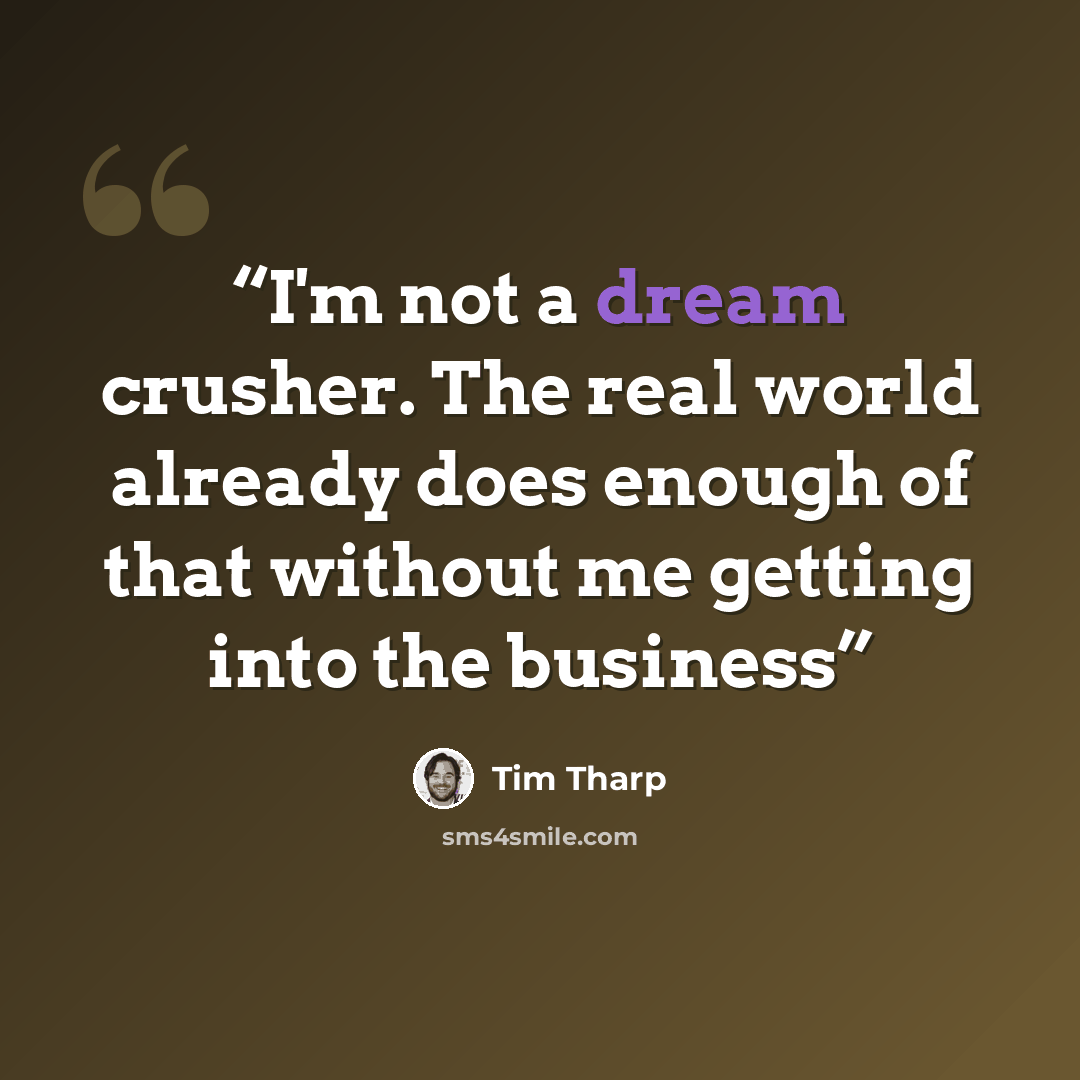 “I'm not a dream crusher. The real world already does enough of that without me getting into the business” quote by Tim Tharp