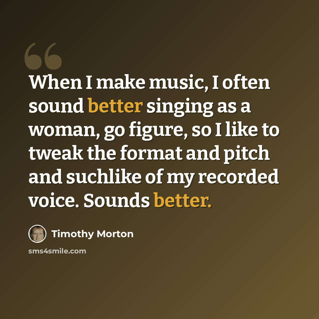 “When I make music, I often sound better singing as a woman, go figure, so I like to tweak the format and pitch and suchlike of my recorded voice. Sounds better.” quote by Timothy Morton