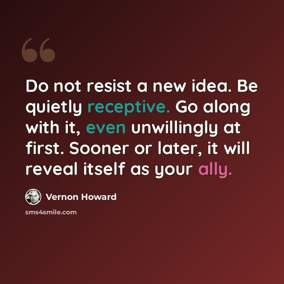 “Do not resist a new idea. Be quietly receptive. Go along with it, even unwillingly at first. Sooner or later, it will reveal itself as your ally.” quote by Vernon Howard