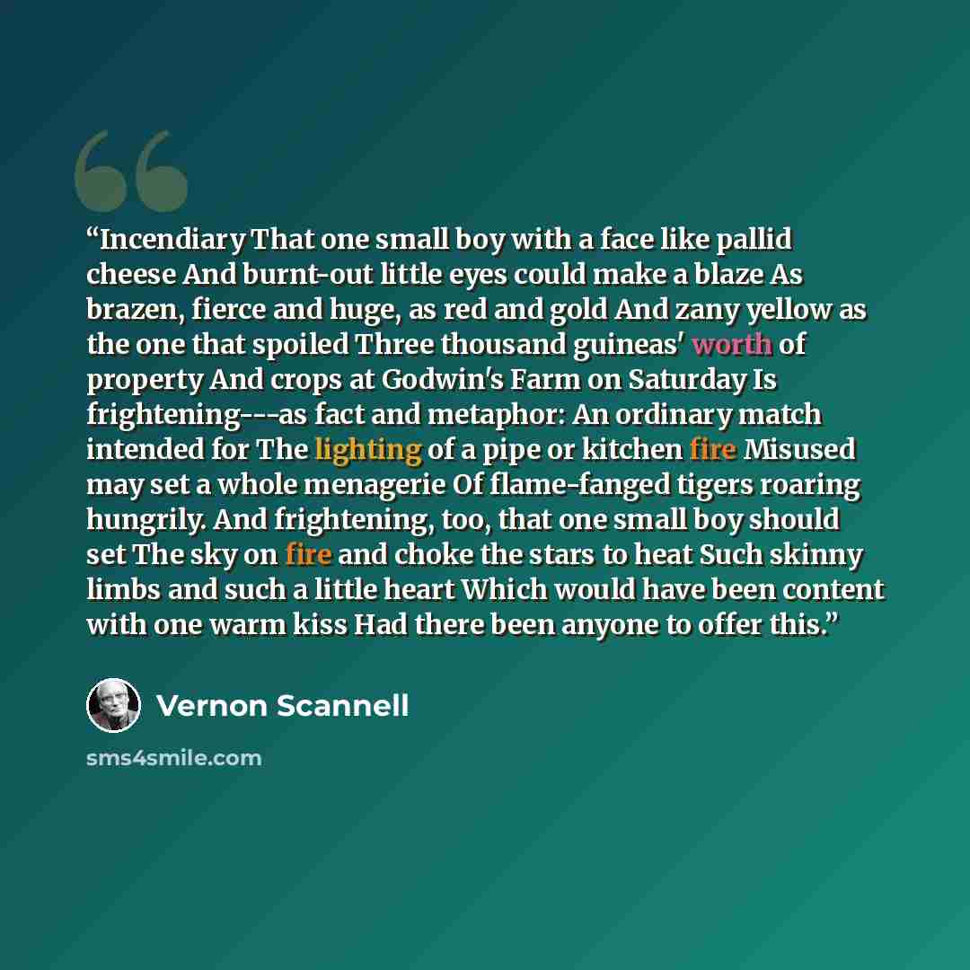 “Incendiary That one small boy with a face like pallid cheese And burnt-out little eyes could make a blaze As brazen, fierce and huge, as red and gold And zany yellow as the one that spoiled Three thousand guineas' worth of property And crops at Godwin's Farm on Saturday Is frightening---as fact…” quote by Vernon Scannell