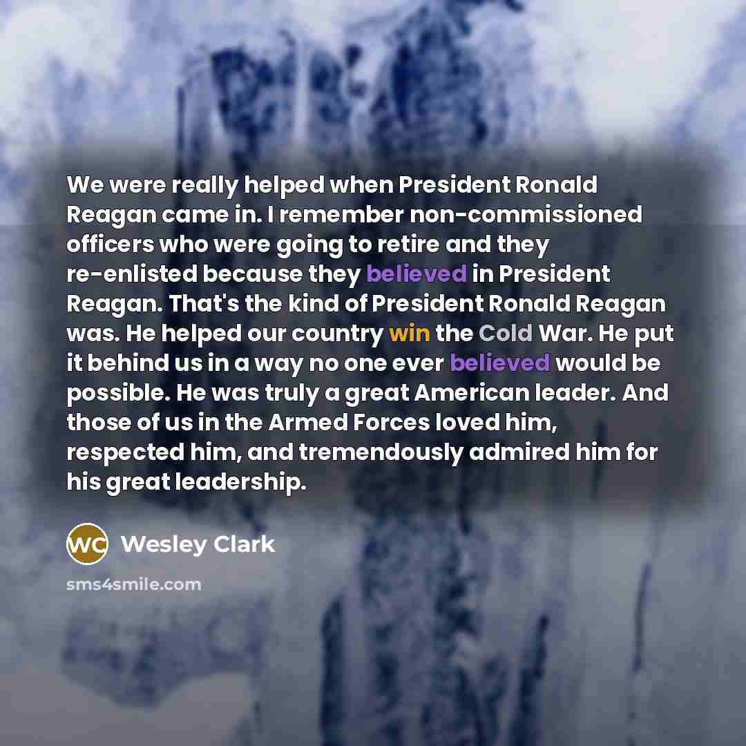 “We were really helped when President Ronald Reagan came in. I remember non-commissioned officers who were going to retire and they re-enlisted because they believed in President Reagan. That's the kind of President Ronald Reagan was. He helped our country win the Cold War. He put it behind us in a…” quote by Wesley Clark