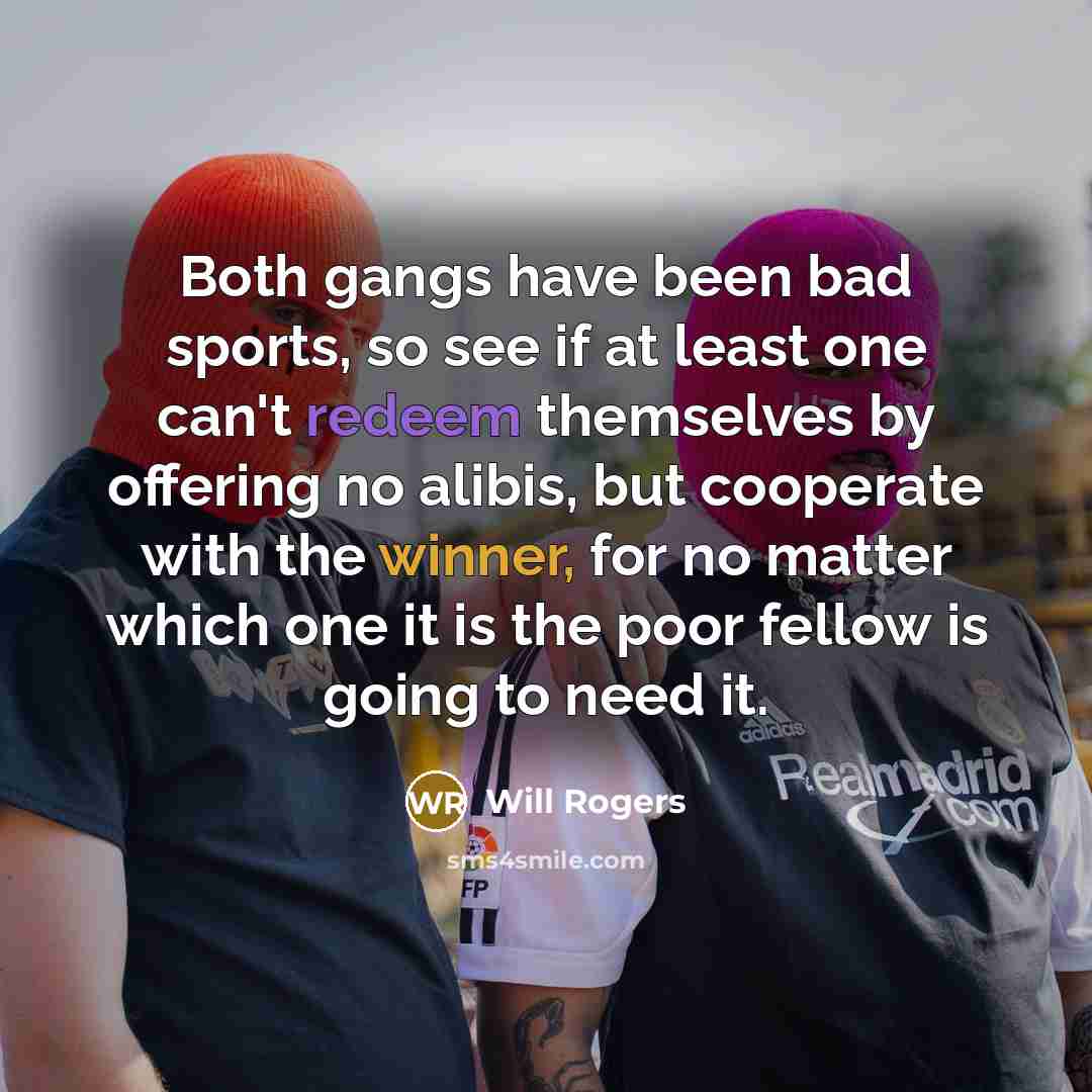“Both gangs have been bad sports, so see if at least one can't redeem themselves by offering no alibis, but cooperate with the winner, for no matter which one it is the poor fellow is going to need it.” quote by Will Rogers