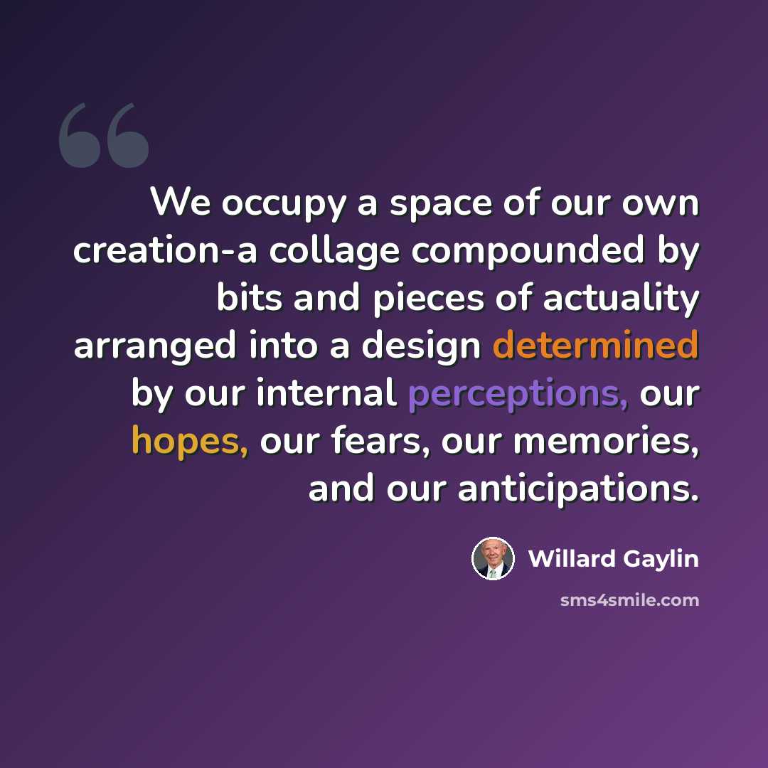 “We occupy a space of our own creation-a collage compounded by bits and pieces of actuality arranged into a design determined by our internal perceptions, our hopes, our fears, our memories, and our anticipations.” quote by Willard Gaylin