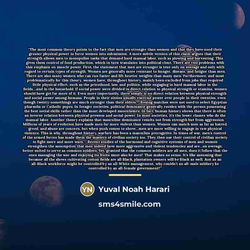 “The most common theory points to the fact that men are stronger than women and that they have used their greater physical power to force women into submission. A more subtle version of this claim argues that their strength allows men to monopolize tasks that demand hard manual labor, such as…” quote by Yuval Noah Harari