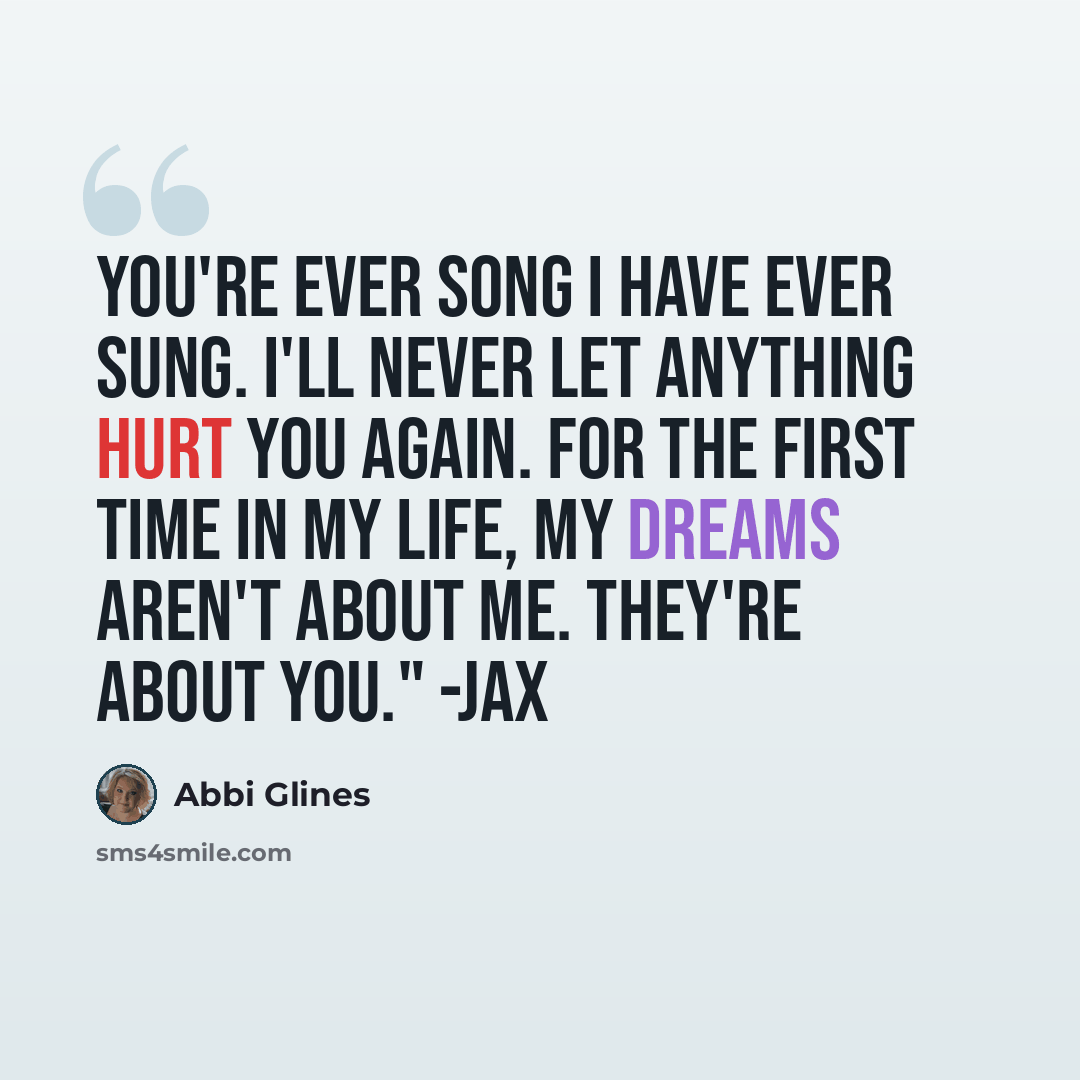 “You're ever song I have ever sung. I'll never let anything hurt you again. For the first time in my life, my dreams aren't about me. They're about you." -Jax” quote by Abbi Glines