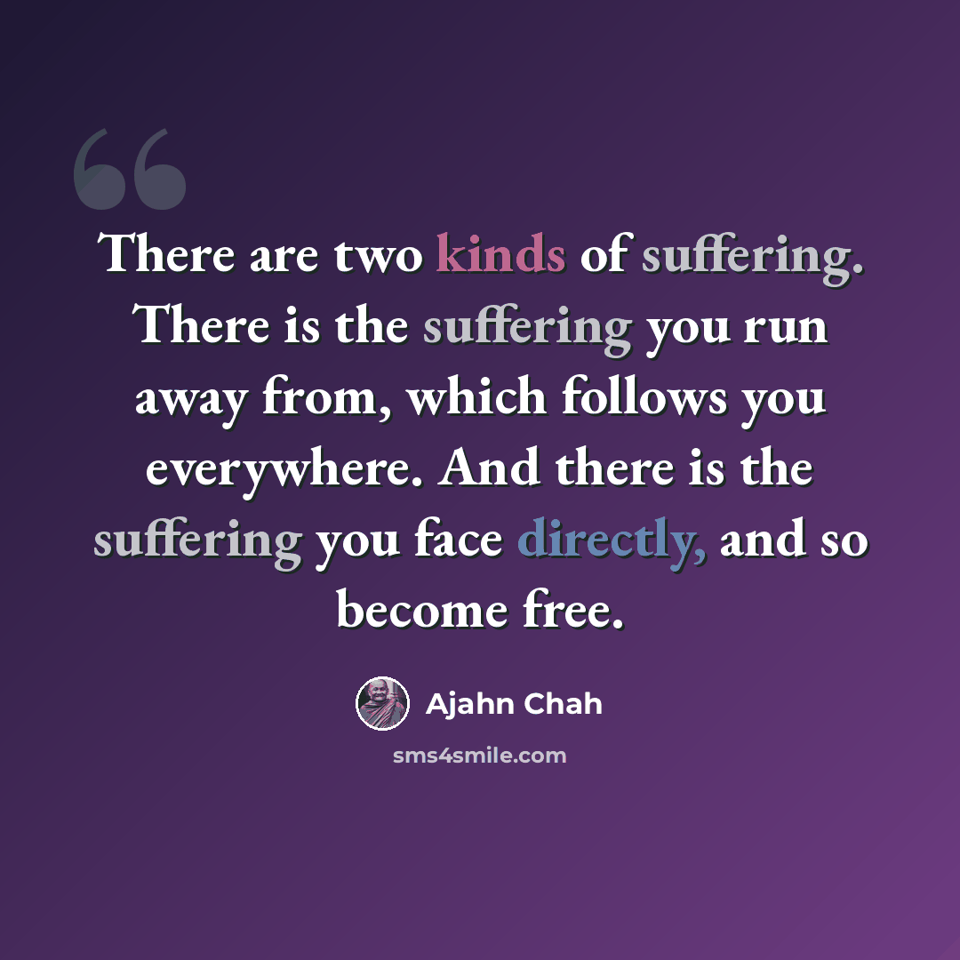 “There are two kinds of suffering. There is the suffering you run away from, which follows you everywhere. And there is the suffering you face directly, and so become free.” quote by Ajahn Chah