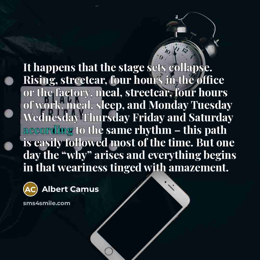“It happens that the stage sets collapse. Rising, streetcar, four hours in the office or the factory, meal, streetcar, four hours of work, meal, sleep, and Monday Tuesday Wednesday Thursday Friday and Saturday according to the same rhythm – this path is easily followed most of the time. But one day…” quote by Albert Camus