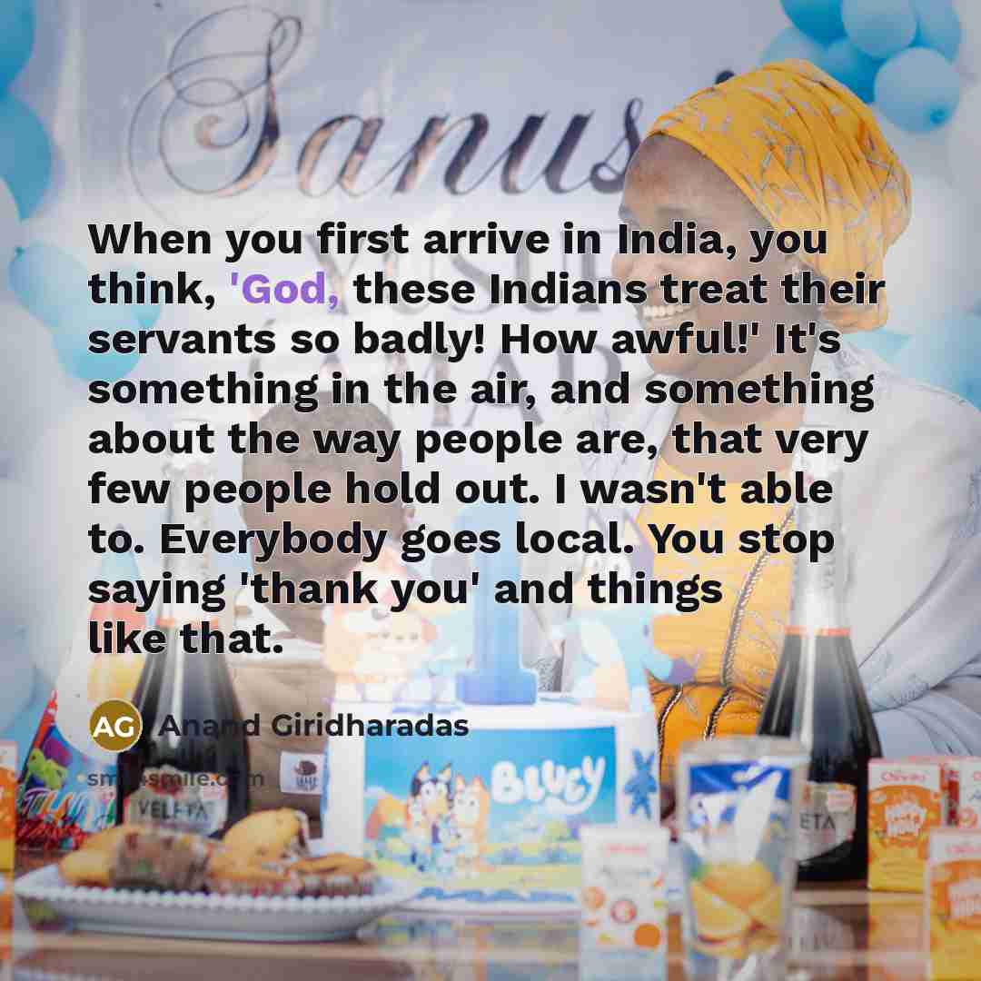 “When you first arrive in India, you think, 'God, these Indians treat their servants so badly! How awful!' It's something in the air, and something about the way people are, that very few people hold out. I wasn't able to. Everybody goes local. You stop saying 'thank you' and things like that.” quote by Anand Giridharadas