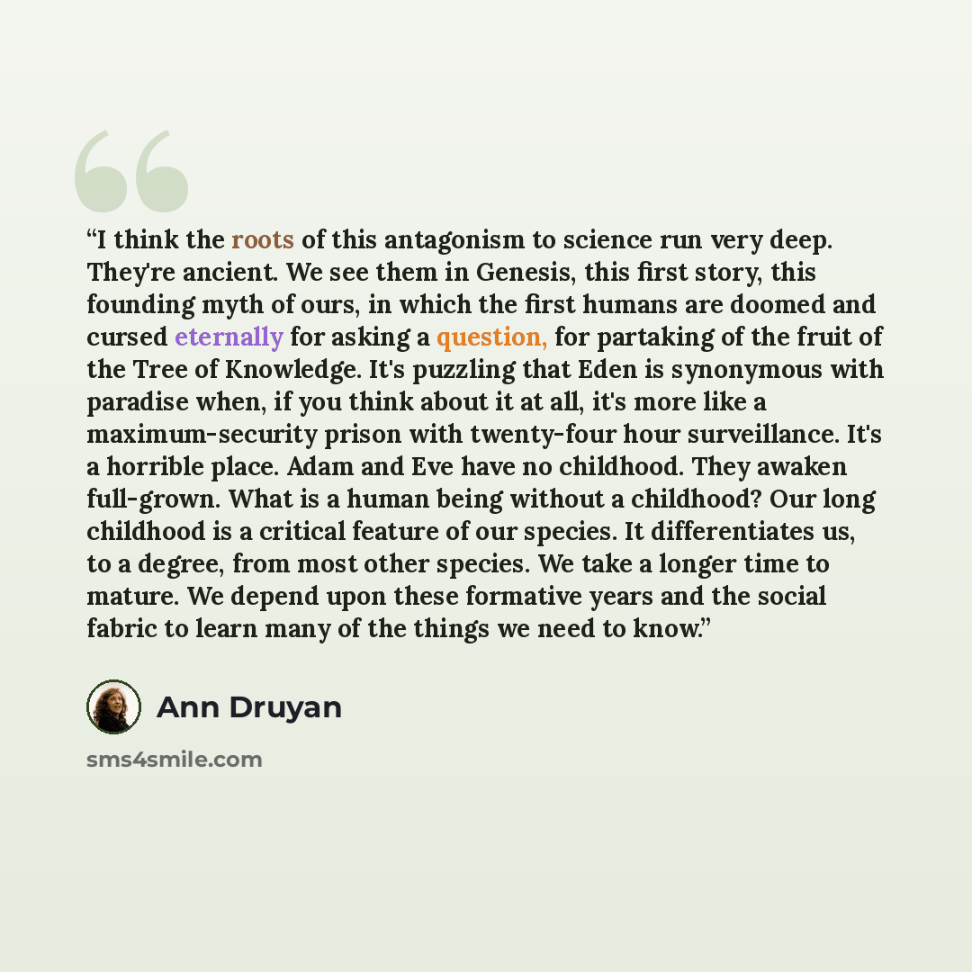 “I think the roots of this antagonism to science run very deep. They're ancient. We see them in Genesis, this first story, this founding myth of ours, in which the first humans are doomed and cursed eternally for asking a question, for partaking of the fruit of the Tree of Knowledge. It's puzzling…” quote by Ann Druyan