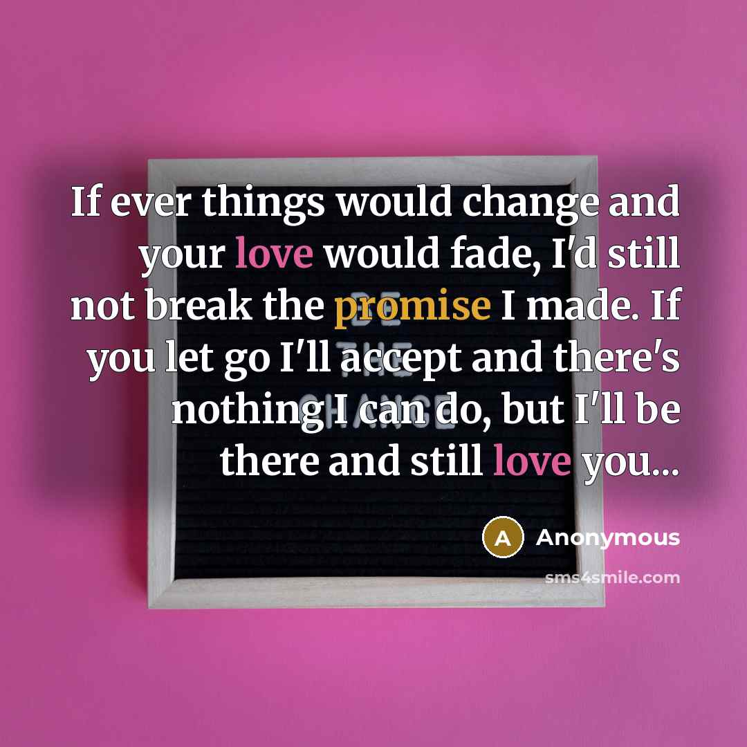 “If ever things would change and your love would fade, I'd still not break the promise I made. If you let go I'll accept and there's nothing I can do, but I'll be there and still love you...” quote by Anonymous