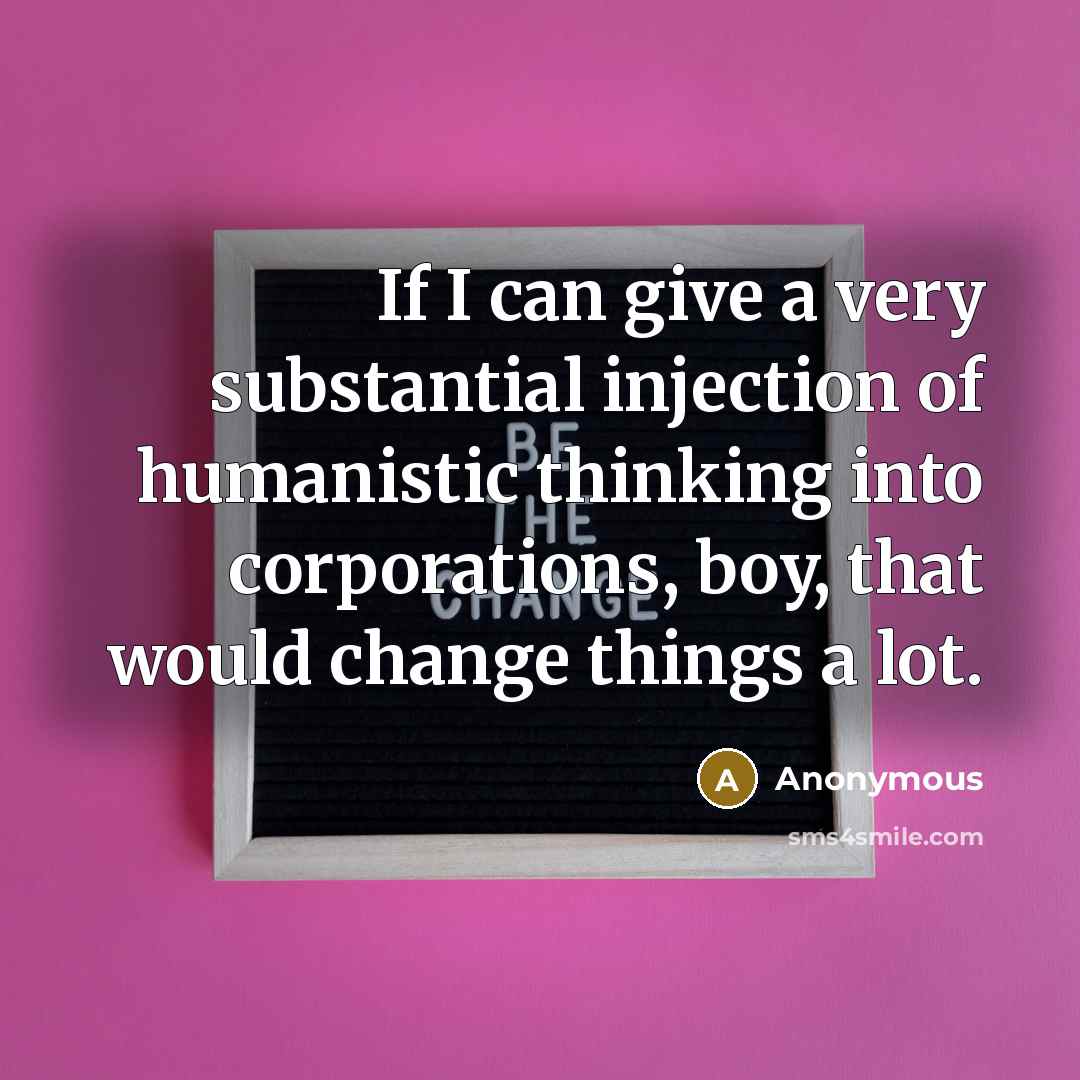 “If I can give a very substantial injection of humanistic thinking into corporations, boy, that would change things a lot.” quote by Anonymous