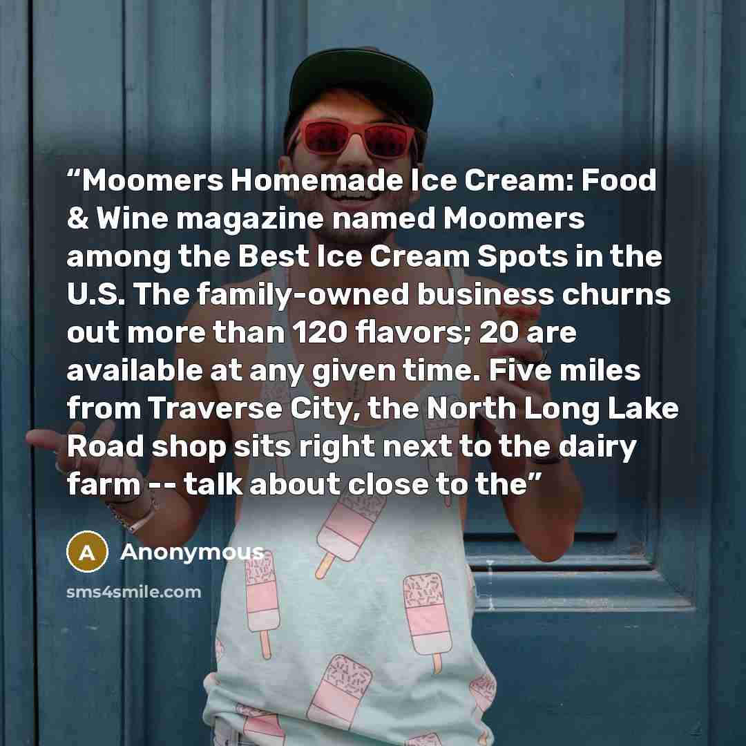 “Moomers Homemade Ice Cream: Food & Wine magazine named Moomers among the Best Ice Cream Spots in the U.S. The family-owned business churns out more than 120 flavors; 20 are available at any given time. Five miles from Traverse City, the North Long Lake Road shop sits right next to the dairy farm…” quote by Anonymous