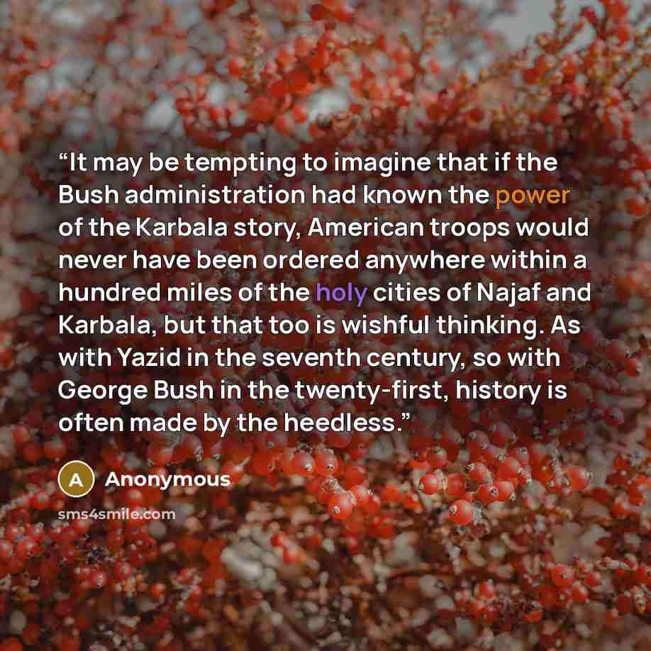 “It may be tempting to imagine that if the Bush administration had known the power of the Karbala story, American troops would never have been ordered anywhere within a hundred miles of the holy cities of Najaf and Karbala, but that too is wishful thinking. As with Yazid in the seventh century, so…” quote by Anonymous