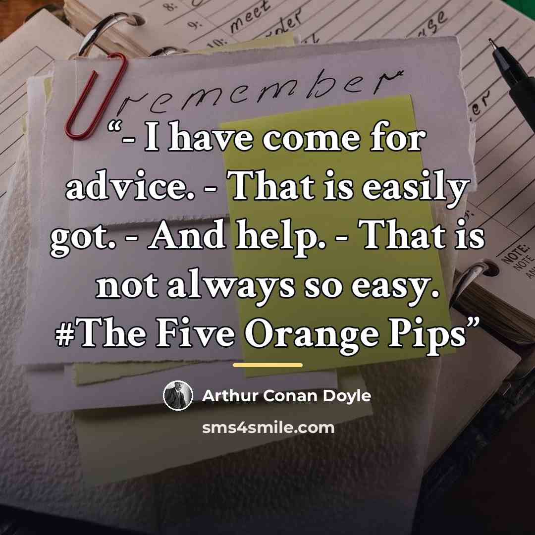 “- I have come for advice. - That is easily got. - And help. - That is not always so easy. #The Five Orange Pips” quote by Arthur Conan Doyle