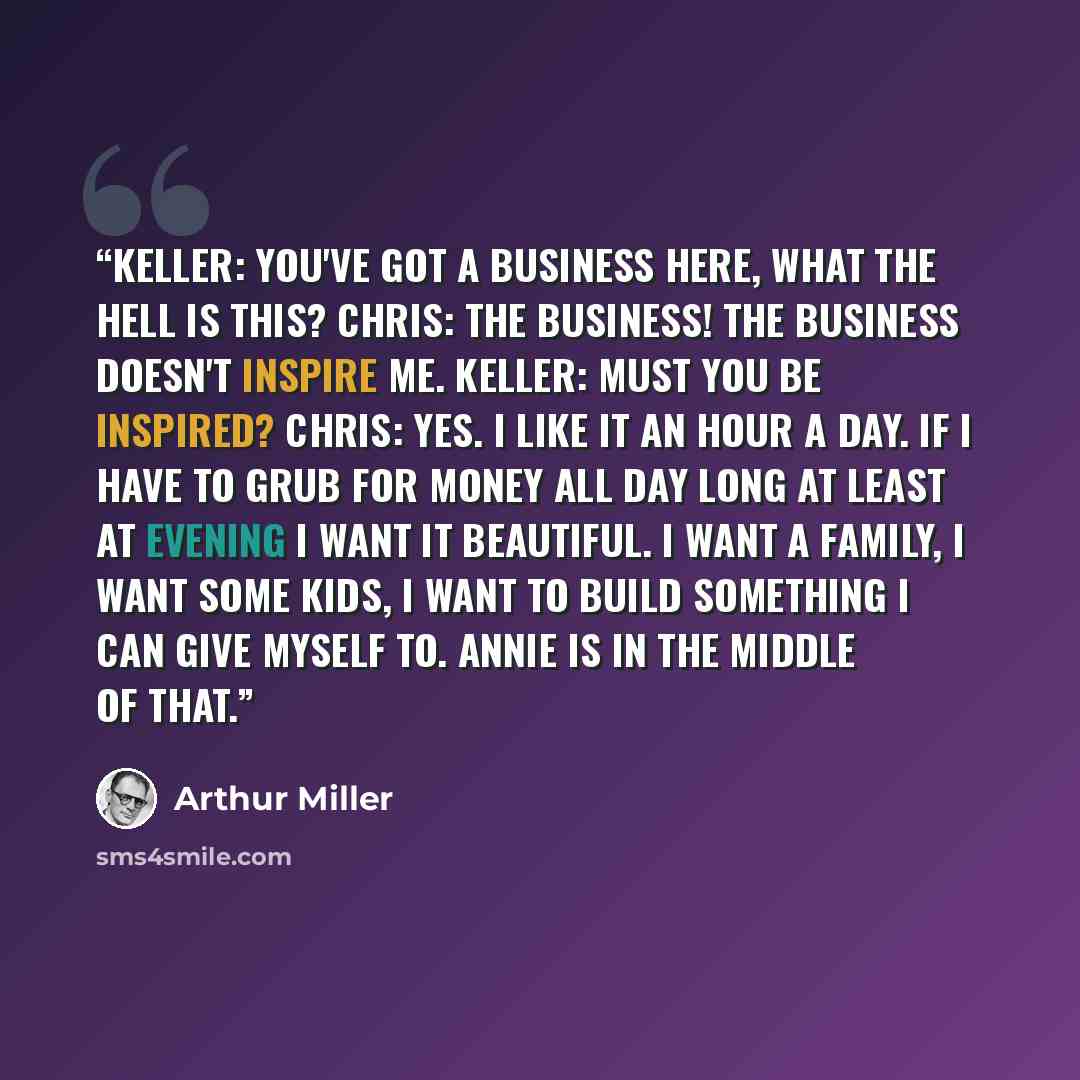 “Keller: You've got a business here, what the hell is this? Chris: The business! The business doesn't inspire me. Keller: Must you be inspired? Chris: Yes. I like it an hour a day. If I have to grub for money all day long at least at evening I want it beautiful. I want a family, I want some kids, I…” quote by Arthur Miller