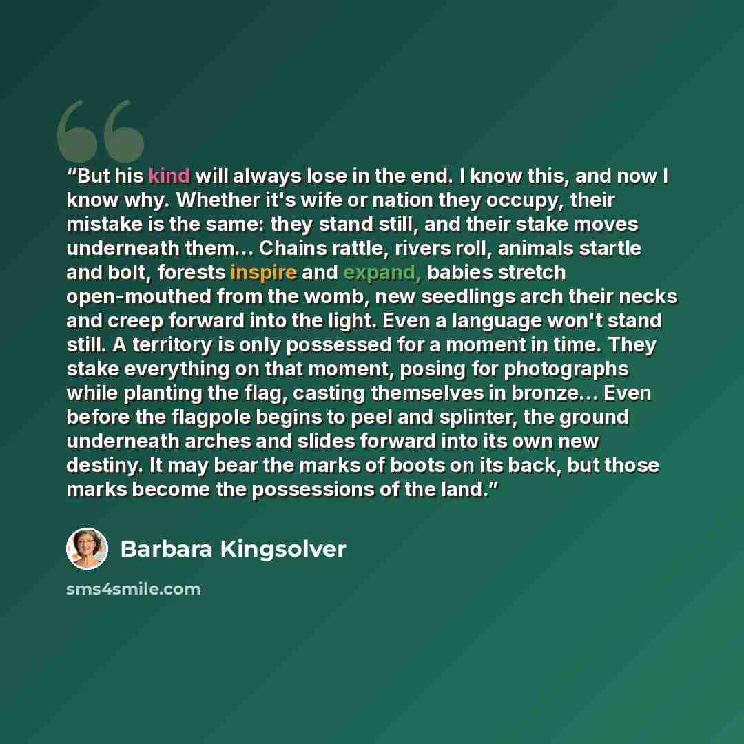 “But his kind will always lose in the end. I know this, and now I know why. Whether it's wife or nation they occupy, their mistake is the same: they stand still, and their stake moves underneath them… Chains rattle, rivers roll, animals startle and bolt, forests inspire and expand, babies stretch…” quote by Barbara Kingsolver