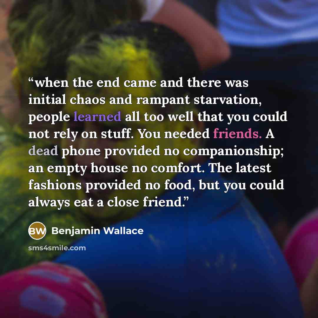 “when the end came and there was initial chaos and rampant starvation, people learned all too well that you could not rely on stuff. You needed friends. A dead phone provided no companionship; an empty house no comfort. The latest fashions provided no food, but you could always eat a close friend.” quote by Benjamin Wallace