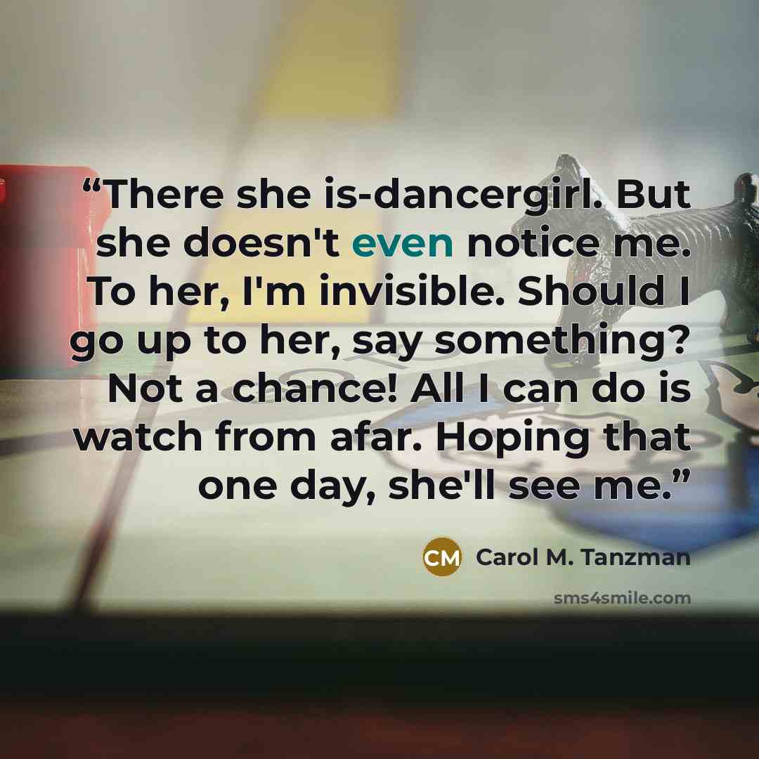 “There she is-dancergirl. But she doesn't even notice me. To her, I'm invisible. Should I go up to her, say something? Not a chance! All I can do is watch from afar. Hoping that one day, she'll see me.” quote by Carol M. Tanzman