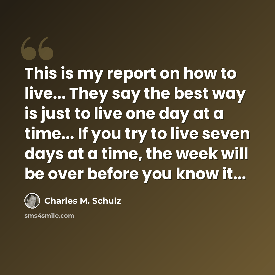 “This is my report on how to live... They say the best way is just to live one day at a time... If you try to live seven days at a time, the week will be over before you know it...” quote by Charles M. Schulz