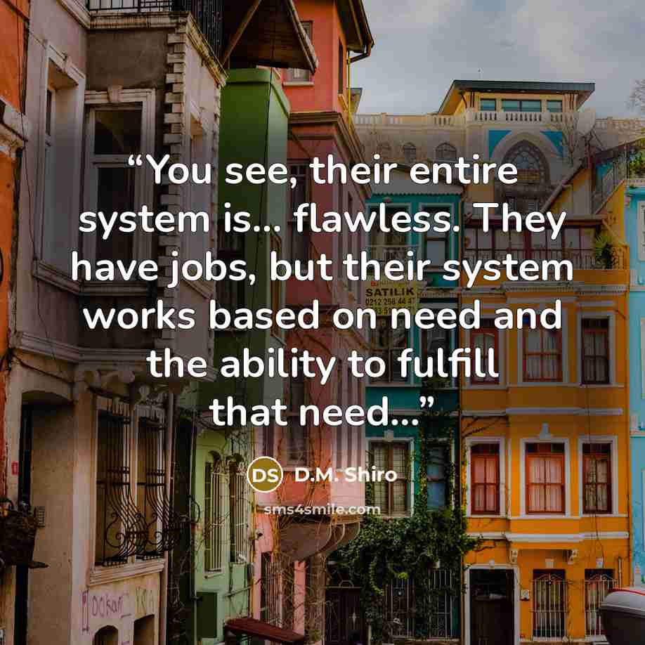 “You see, their entire system is... flawless. They have jobs, but their system works based on need and the ability to fulfill that need...” quote by D.M. Shiro