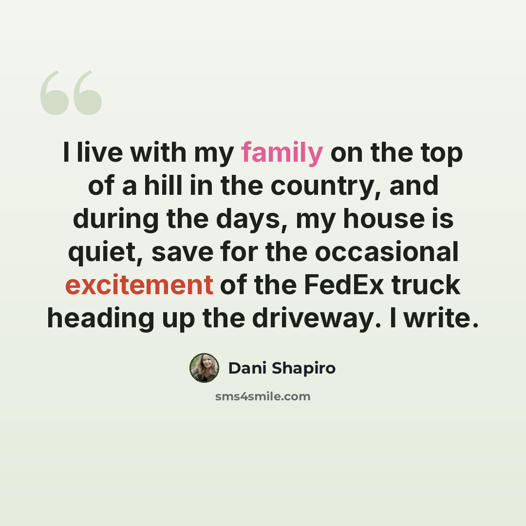 “I live with my family on the top of a hill in the country, and during the days, my house is quiet, save for the occasional excitement of the FedEx truck heading up the driveway. I write.” quote by Dani Shapiro
