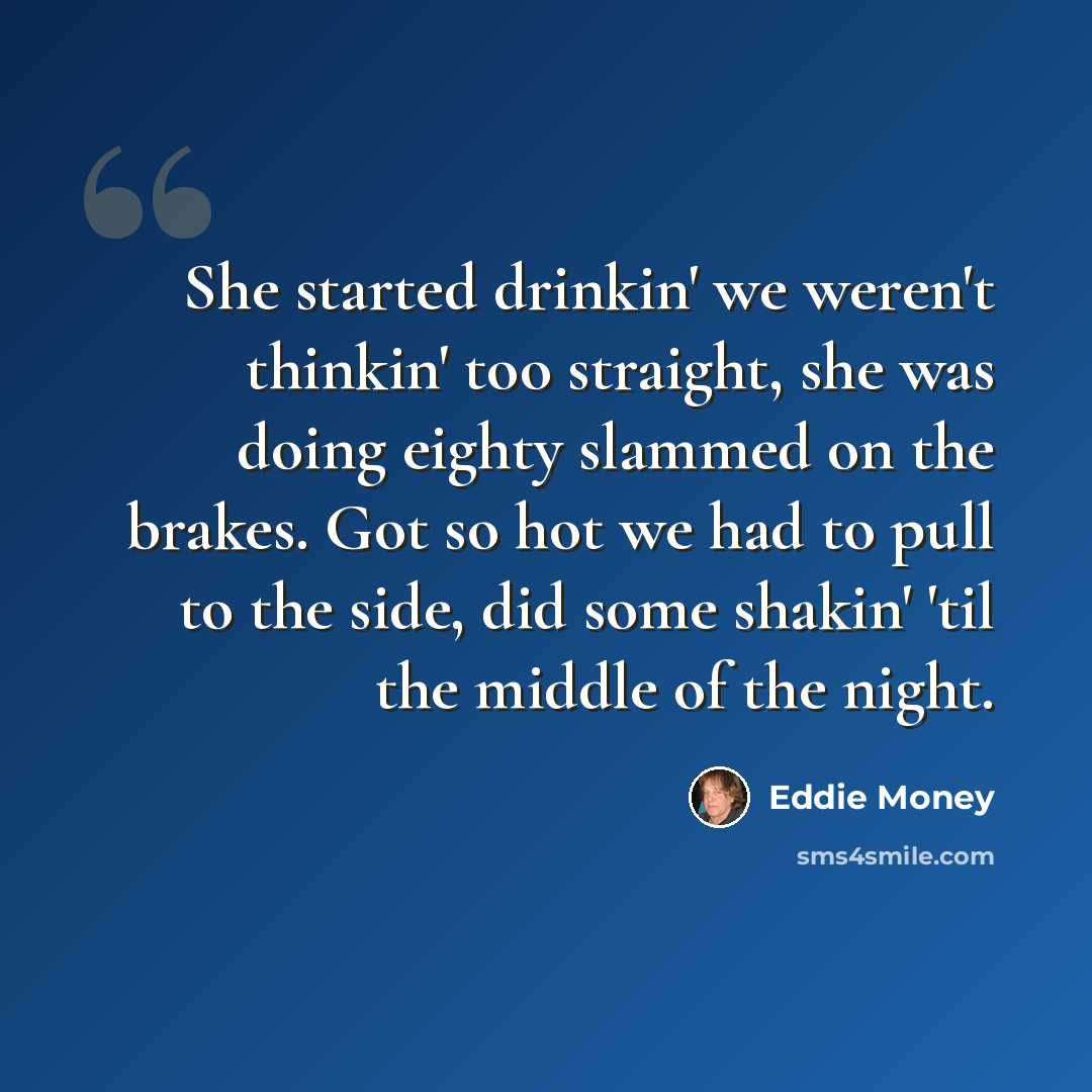 “She started drinkin' we weren't thinkin' too straight, she was doing eighty slammed on the brakes. Got so hot we had to pull to the side, did some shakin' 'til the middle of the night.” quote by Eddie Money