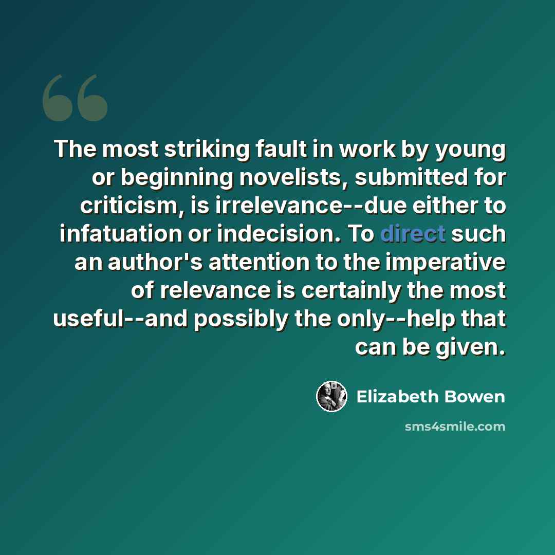 “The most striking fault in work by young or beginning novelists, submitted for criticism, is irrelevance--due either to infatuation or indecision. To direct such an author's attention to the imperative of relevance is certainly the most useful--and possibly the only--help that can be given.” quote by Elizabeth Bowen