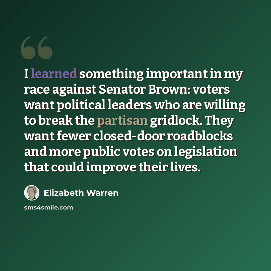 “I learned something important in my race against Senator Brown: voters want political leaders who are willing to break the partisan gridlock. They want fewer closed-door roadblocks and more public votes on legislation that could improve their lives.” quote by Elizabeth Warren