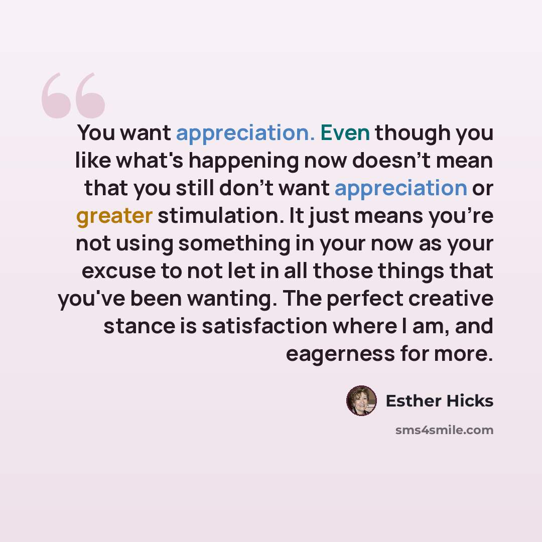 “You want appreciation. Even though you like what's happening now doesn't mean that you still don't want appreciation or greater stimulation. It just means you're not using something in your now as your excuse to not let in all those things that you've been wanting. The perfect creative stance is…” quote by Esther Hicks